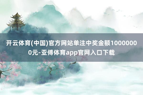 开云体育(中国)官方网站单注中奖金额10000000元-亚傅体育app官网入口下载