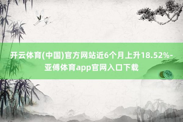 开云体育(中国)官方网站近6个月上升18.52%-亚傅体育app官网入口下载