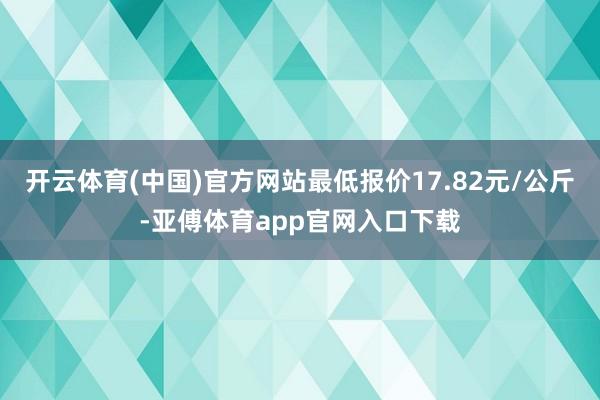 开云体育(中国)官方网站最低报价17.82元/公斤-亚傅体育app官网入口下载