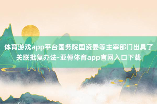 体育游戏app平台国务院国资委等主宰部门出具了关联批复办法-亚傅体育app官网入口下载