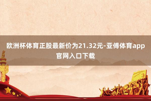 欧洲杯体育正股最新价为21.32元-亚傅体育app官网入口下载