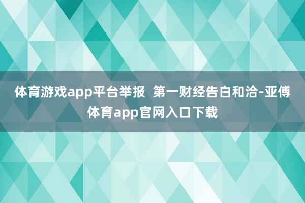 体育游戏app平台举报  第一财经告白和洽-亚傅体育app官网入口下载