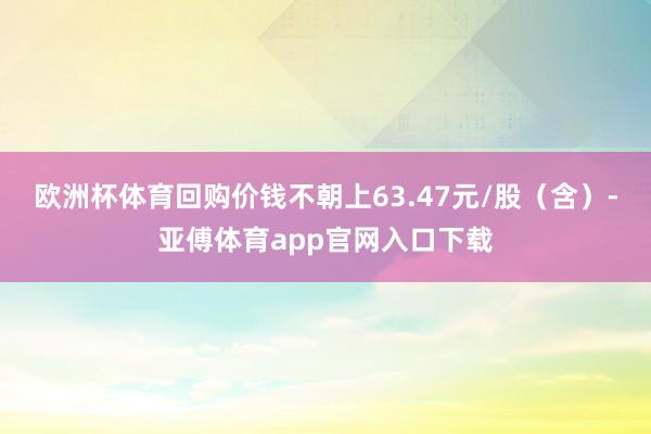 欧洲杯体育回购价钱不朝上63.47元/股（含）-亚傅体育app官网入口下载