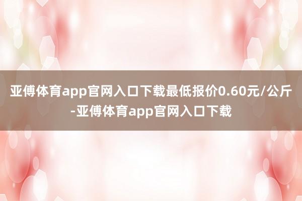 亚傅体育app官网入口下载最低报价0.60元/公斤-亚傅体育app官网入口下载