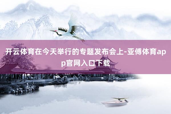 开云体育在今天举行的专题发布会上-亚傅体育app官网入口下载