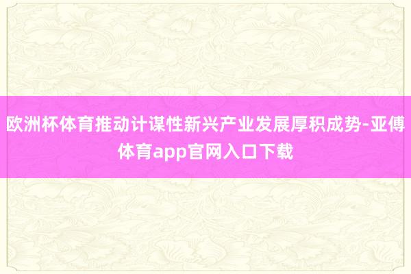 欧洲杯体育推动计谋性新兴产业发展厚积成势-亚傅体育app官网入口下载