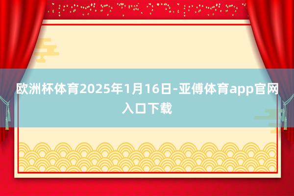 欧洲杯体育2025年1月16日-亚傅体育app官网入口下载